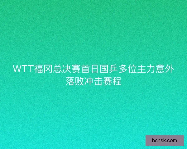 WTT福冈总决赛首日国乒多位主力意外落败冲击赛程