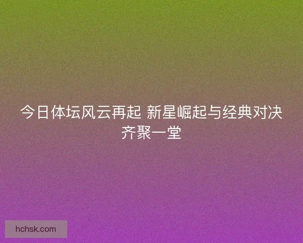 今日体坛风云再起 新星崛起与经典对决齐聚一堂