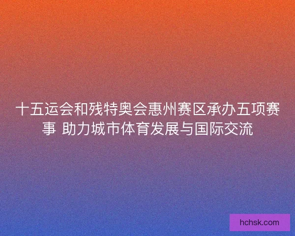 十五运会和残特奥会惠州赛区承办五项赛事 助力城市体育发展与国际交流