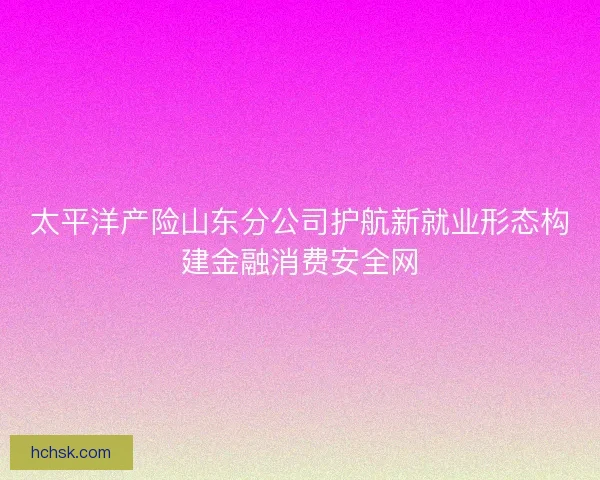 太平洋产险山东分公司护航新就业形态构建金融消费安全网