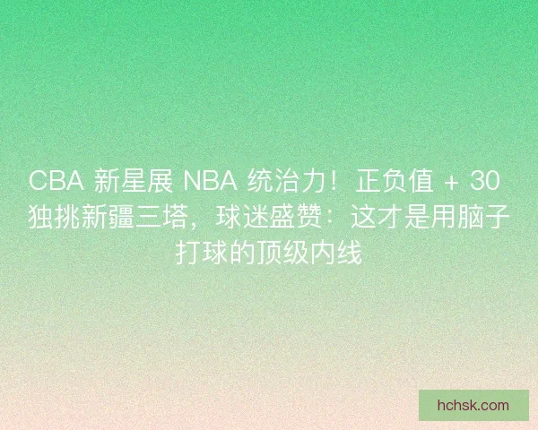 CBA 新星展 NBA 统治力！正负值 + 30 独挑新疆三塔，球迷盛赞：这才是用脑子打球的顶级内线