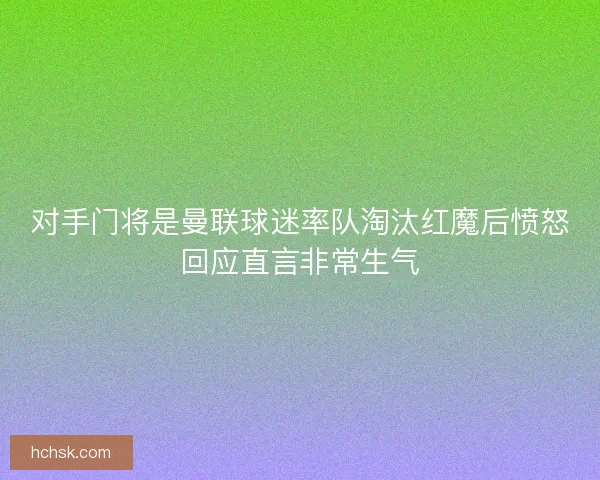 对手门将是曼联球迷率队淘汰红魔后愤怒回应直言非常生气