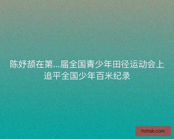 陈妤颉在第...届全国青少年田径运动会上追平全国少年百米纪录