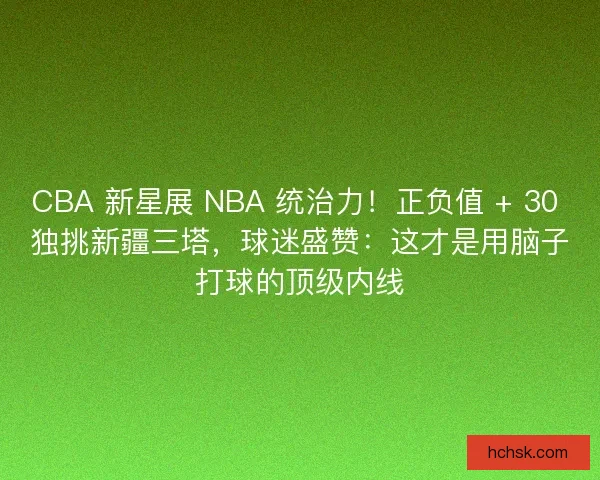 CBA 新星展 NBA 统治力！正负值 + 30 独挑新疆三塔，球迷盛赞：这才是用脑子打球的顶级内线