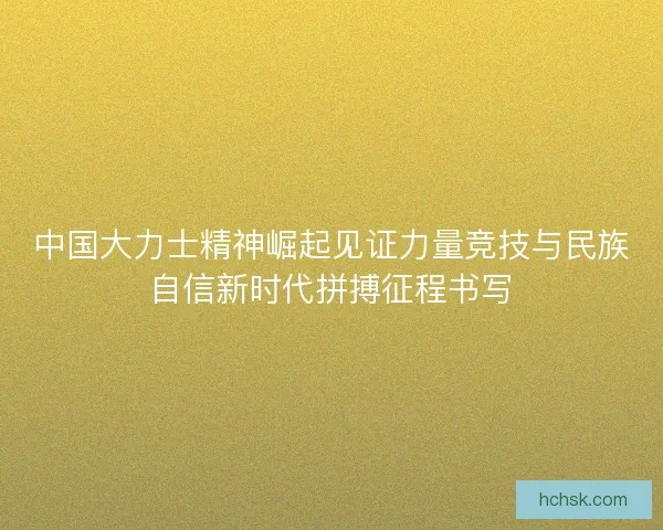 中国大力士精神崛起见证力量竞技与民族自信新时代拼搏征程书写